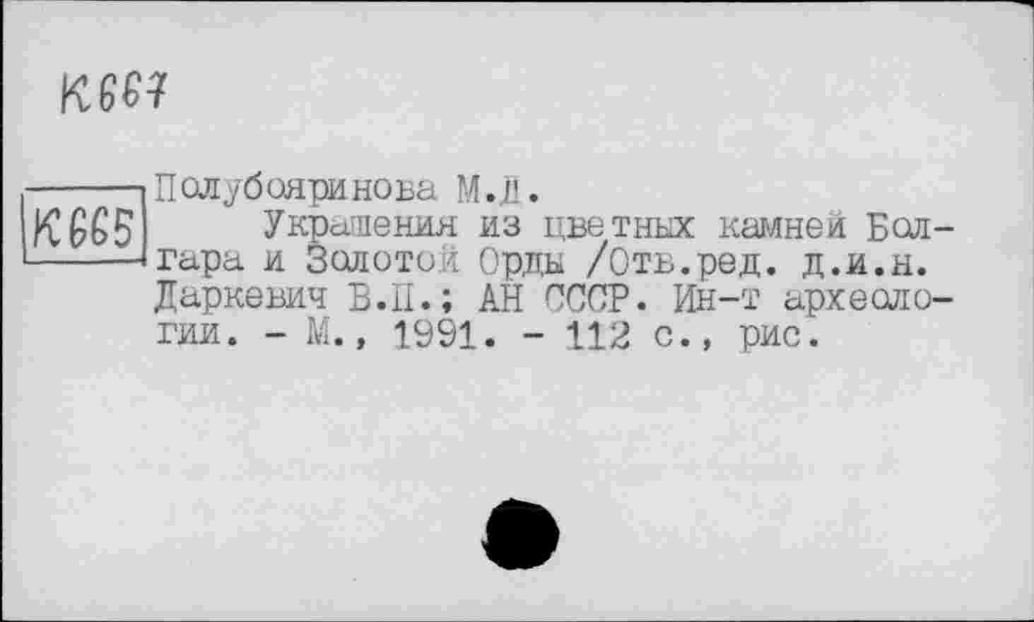 ﻿
кж
Полубояринова М.Д.
Украшения из цветных камней Болгара и Золотой Орды /Отв.ред. д.и.н. Даркевич В.II.; АН СССР. Ин-т археологии. - М., 1991. - 112 с., рис.